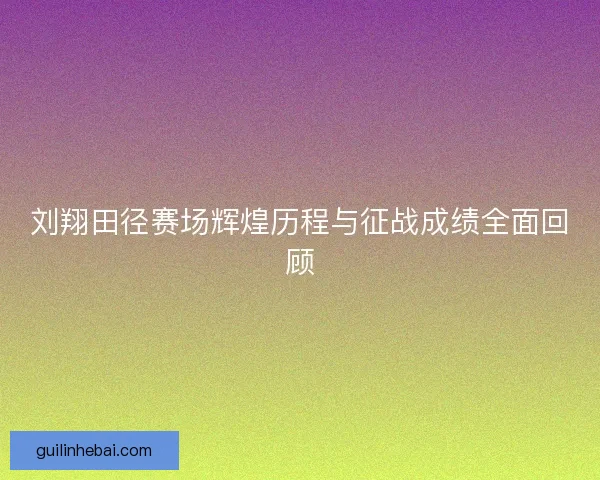 刘翔田径赛场辉煌历程与征战成绩全面回顾