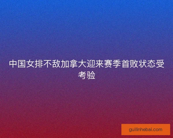 中国女排不敌加拿大迎来赛季首败状态受考验