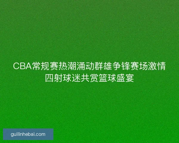 CBA常规赛热潮涌动群雄争锋赛场激情四射球迷共赏篮球盛宴